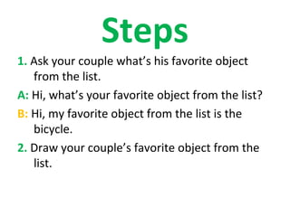 Steps
1. Ask your couple what’s his favorite object
   from the list.
A: Hi, what’s your favorite object from the list?
B: Hi, my favorite object from the list is the
   bicycle.
2. Draw your couple’s favorite object from the
   list.
 