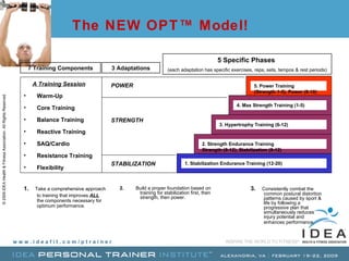 The NEW OPT™ Model! A Training Session Warm-Up Core Training Balance Training Reactive Training SAQ/Cardio Resistance Training Flexibility 7 Training Components 1.   Take a comprehensive approach to training that improves  ALL   the components necessary for optimum performance. STABILIZATION POWER STRENGTH 3 Adaptations 2.   Build a proper foundation based on training for stabilization first, then strength, then power.   1. Stabilization Endurance Training (12-20) 2. Strength Endurance Training  Strength (8-12), Stabilization (8-12) 3. Hypertrophy Training (6-12) 4. Max Strength Training (1-5) 5. Power Training  (Strength 1-5), Power (8-10) 5 Specific Phases  (each adaptation has specific exercises, reps, sets, tempos & rest periods) 3.   Consistently combat the  common postural distortion patterns caused by sport & life by following a progressive plan that simultaneously reduces injury potential and enhances performance.   