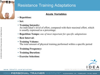 Resistance Training Adaptations Acute Variables Repetition:   Set:   Training Intensity:  An individual’s level of effort, compared with their maximal effort, which is usually expressed as a percentage. Repetition Tempo:   one of most important for specific adaptations Rest Interval:   Training Volume:  The total amount of physical training performed within a specific period Training Frequency:   Training Duration:   Exercise Selection:  