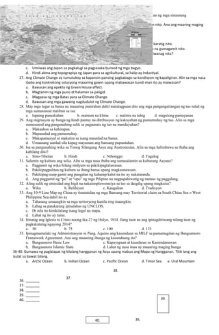 24. Sa mga rehiyon sa Asya matatagpuan ang mga kapatagan at lambak na pinagmulan ng mga sinaunang
kabihasnan.
25. China ang tinuturing na pinakamalaking bansang Asyano maging ang populasyon nito. Ano ang maaring maging
bunga o epekto nito sa kalakalan at relasyon sa iba?
a. Mayaman sa likas yaman ang China.
b. Magiging bukas ang China na magpapapasok ng mga dayuhan.
c. Bababa ang pag-aangkat ng produkto ng China mula sa iba’t ibang bansa na karatig nito.
d. Mandarin ang pinakagamit na salita sa mundo dahil sa malaking populasyon na gumagamit nito.
26. Bulubundukin ngunit industriyalisadong bansa ang Japan. Ano ang maaaring paliwanag nito?
a. Hindi nais ng mga Hapon ang pagtatrabahong agrikultural.
b. Tradisyon sa pamilyang Hapon ang pagpapasa ng negosyo sa mga anak.
c. Umiiwas ang Japan sa pagkalugi sa pagsasaka bunsod ng mga bagyo.
d. Hindi akma ang topograpiya ng Japan para sa agrikultural, sa halip ay Industiyal.
27. Ang Climate Change ay tumutukoy sa kapansin-pansing pagbabago sa kondisyon ng kapaligiran. Alin sa mga nasa
ibaba ang konkretong solusyong maaaring gawin upang mabawasan kundi man ito ay maiwasan?
a. Bawasan ang epekto ng Green House effect.
b. Magtanim ng mga puno at halaman sa paligid.
c. Magpasa ng mga Batas para sa Climate Change.
d. Bawasan ang mga gawaing nagdudulot ng Climate Change.
28. May mga lugar sa bansa na maaaring panirahan dahil matatagpuan dito ang mga pangangailangan ng tao tulad ng
mga sumusunod maliban sa isa:
a. lupaing pansakahan b. mainam na klima c. malinis na tubig d. magulong pamayanan
29. Ang migrasyon ay bunga ng hindi pantay na ditribusyon ng kakayahan ng pamumuhay ng tao. Alin sa mga
sumusunod ang pangunahing salik sa pagnanais ng tao na mandayuhan?
a. Makaahon sa kahirapan.
b. Mapaunlad ang pamumuhay.
c. Makapamasyal at makatira sa isang maunlad na bansa.
d. Umaasang uunlad sila kapag mayaman ang bansang pupuntahan.
30. Isa sa pangunahing wika sa Timog Silangang Asya ang Austronesian. Alin sa mga halimbawa sa ibaba ang
kabilang dito?
a. Sino-Tibetan b. Hindi c. Nihonggo d. Tagalog
31. Salamin ng kultura ang wika. Alin sa mga nasa ibaba ang sumasalamin sa kulturang Asyano?
a. Paggamit ng wika bilang midyum sa pakikipagtalastasan.
b. Pakikipagpalitan ng kultura sa ibang bansa upang magkaunawaan.
c. Pakikipag-usap gamit ang pangalan ng kaharap kahit na ito ay nakatatanda.
d. Ang paggamit ng “po” at “opo” ng mga Pilipino na nagpapahiwatig ng mataas ng paggalang.
32. Aling salik ng etnisidad ang higit na nakaiimpluwemsiya sa tao sa daigdig upang magkaisa?
a. Wika b. Relihiyon c. Kaugalian d. Tradisyon
33. Ang 10-9 Line Map ng China ay tinututulan ng mga Bansang may Territorial claim sa South China Sea o West
Philippine Sea dahil ito ay
a. Tahasang umaangkin sa mga teritoryong kanila ring inaangkin.
b. Labag sa patakarang ipinalabas ng UNCLOS.
c. Di nila ito kinikilalang isang legal na mapa.
d. Lahat ng ito ay tama.
34. Itinatag ang Iglesia ni Cristo noong ika-27 ng Hulyo, 1914. Ilang taon na ang ipinagdiriwang nilang taon ng
pagkakatatag ngayong 2014?
a. 50 b. 75 c. 100 d. 125
35. Ipinagmamalaki ng Administrasyon ni Pang. Aquino ang kasunduan sa MILF sa pamamagitan ng Bangsamoro
Framework Agreement. Ano ang maaaring ibunga ng kasunduang ito?
a. Bangsamoro Basic Law c. Kapayapaan at kaunlaran sa Kamindanawan
b. Bangsamoro Islamic State d. Lahat ng nasa itaas ay maaaring maging bunga
36-40. Gumawa ng paglalapat ng kilalang hangganan ng Asya upang mabuo ang Mapa ng Hangganan. Titik lang ang
isulat sa bawat bilang.
a. Arctic Ocean b. Indian Ocean c. Pacific Ocean d. Timor Sea e. Ural Mountain
36. _______
37. _______
38. _______
39. _______
40. _______
40.
39.
38.
36.
37.
 