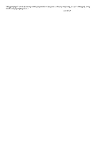 “Hanggang ngayo’y wala pa kayong hinihinging anuman sa pangalan ko: kayo’y magsihingi, at kayo’y tatanggap, upang
malubos ang inyong kagalakan.”
-Juan 16:24
 