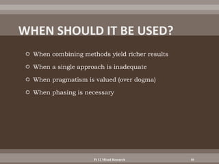  When combining methods yield richer results
 When a single approach is inadequate
 When pragmatism is valued (over dogma)
 When phasing is necessary
Pt 12 Mixed Research 10
 