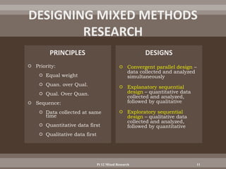  Priority:
 Equal weight
 Quan. over Qual.
 Qual. Over Quan.
 Sequence:
 Data collected at same
time
 Quantitative data first
 Qualitative data first
 Convergent parallel design –
data collected and analyzed
simultaneously
 Explanatory sequential
design – quantitative data
collected and analyzed,
followed by qualitative
 Exploratory sequential
design – qualitative data
collected and analyzed,
followed by quantitative
Pt 12 Mixed Research 11
 