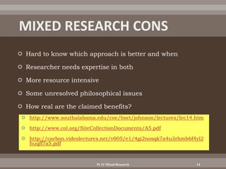  Hard to know which approach is better and when
 Researcher needs expertise in both
 More resource intensive
 Some unresolved philosophical issues
 How real are the claimed benefits?
 http://www.southalabama.edu/coe/bset/johnson/lectures/lec14.htm
 http://www.col.org/SiteCollectionDocuments/A5.pdf
 http://carbon.videolectures.net/v005/e1/4gi2nosqk7a4u3rhmb6f4yl2
huqff7a5.pdf
Pt 12 Mixed Research 14
 