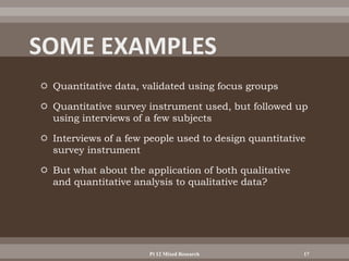  Quantitative data, validated using focus groups
 Quantitative survey instrument used, but followed up
using interviews of a few subjects
 Interviews of a few people used to design quantitative
survey instrument
 But what about the application of both qualitative
and quantitative analysis to qualitative data?
Pt 12 Mixed Research 17
 