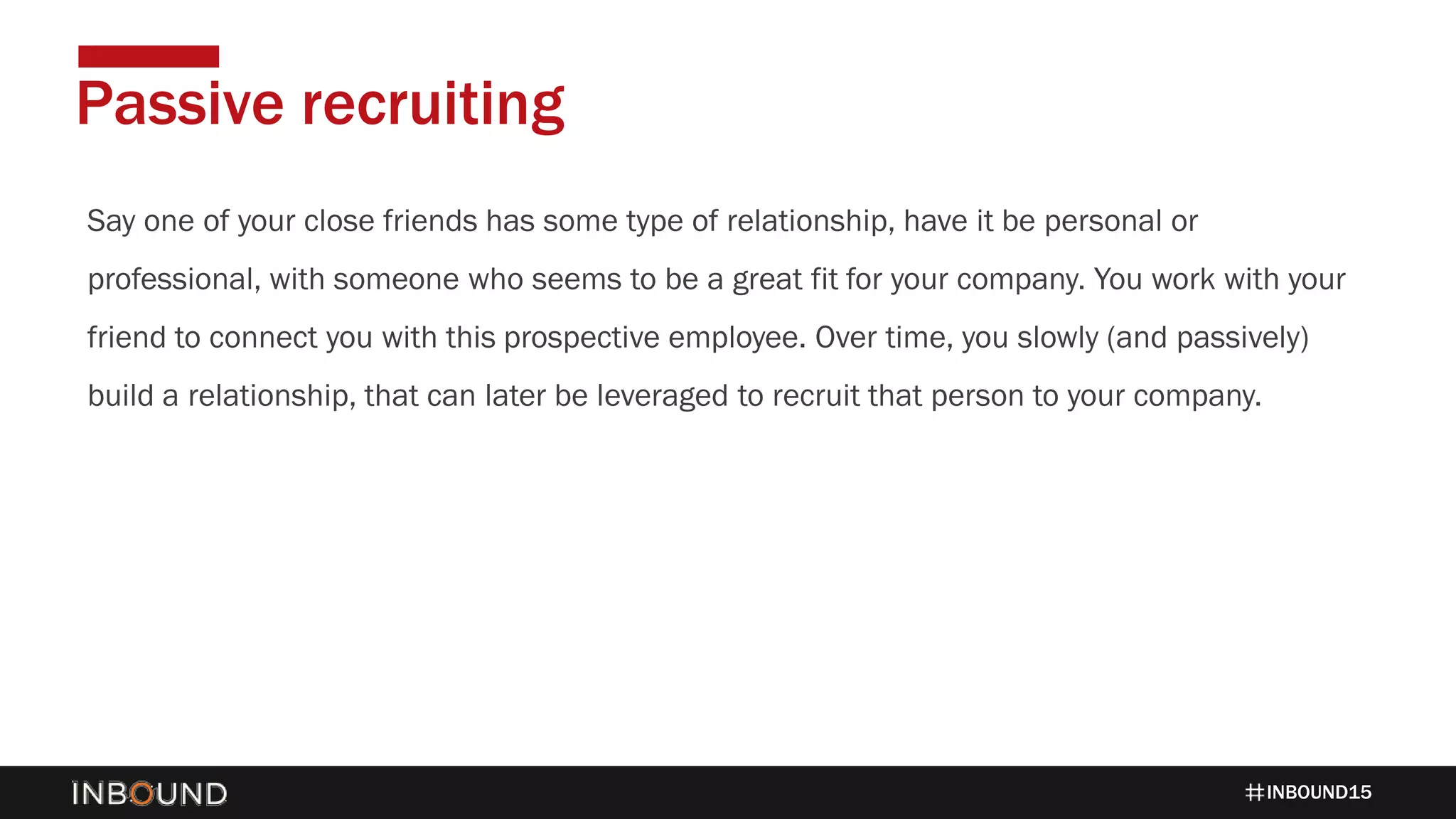INBOUND15
Say one of your close friends has some type of relationship, have it be personal or
professional, with someone who seems to be a great fit for your company. You work with your
friend to connect you with this prospective employee. Over time, you slowly (and passively)
build a relationship, that can later be leveraged to recruit that person to your company.
Passive recruiting
 