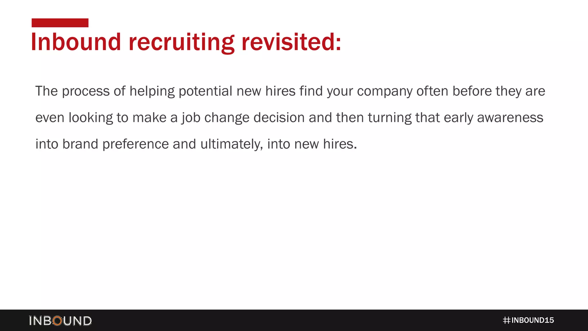 INBOUND15
The process of helping potential new hires find your company often before they are
even looking to make a job change decision and then turning that early awareness
into brand preference and ultimately, into new hires.
Inbound recruiting revisited:
 