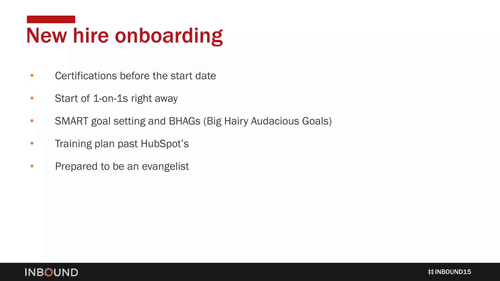 INBOUND15
• Certifications before the start date
• Start of 1-on-1s right away
• SMART goal setting and BHAGs (Big Hairy Audacious Goals)
• Training plan past HubSpot’s
• Prepared to be an evangelist
New hire onboarding
 