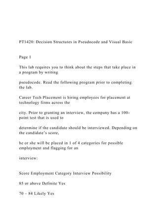 PT1420: Decision Structures in Pseudocode and Visual Basic
Page 1
This lab requires you to think about the steps that take place in
a program by writing
pseudocode. Read the following program prior to completing
the lab.
Career Tech Placement is hiring employees for placement at
technology firms across the
city. Prior to granting an interview, the company has a 100-
point test that is used to
determine if the candidate should be interviewed. Depending on
the candidate’s score,
he or she will be placed in 1 of 4 categories for possible
employment and flagging for an
interview:
Score Employment Category Interview Possibility
85 or above Definite Yes
70 – 84 Likely Yes
 
