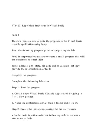PT1420: Repetition Structures in Visual Basic
Page 1
This lab requires you to write the program in the Visual Basic
console application using loops.
Read the following program prior to completing the lab.
Food Incorporated wants you to create a small program that will
ask customers to enter their
name, address, city, state, zip code and to validate that they
provide the information in order to
complete the program.
Complete the following lab tasks.
Step 1: Start the program
a. Create a new Visual Basic Console Application by going to
project
b. Name the application lab4.2_fname_lname and click Ok
Step 2: Create the initial code asking for the user’s name
a. In the main function write the following code to request a
user to enter their
 