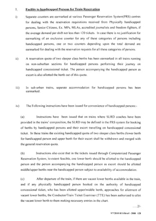 1. Facility to handicapped Persons for Train Reservation
i) Separate counters are earmarked at various Passenger Reservation System(PRS) centres
for dealing with the reservation requisitions received from Physically handicapped
persons, Senior Citizens, Ex. MPs, MLAs, accredited journalists and freedom fighters, if
the average demand per shift not less than 120 tickets. ln case there is no justification for
earmarking of an exclusive counter for any of these categories of persons including
handicapped persons, one or two counters depending upon the total demand are
earmarked for dealing with the reservation requests for all these categories of persons.
ii) A reservation quota of two sleeper class berths has been earmarked in all trains running
on non-suburban sections for handicapped persons performing their journey on
handicapped concessional ticket. The person accompanying the handicapped person as
escort is also allotted the berth out of this quota.
iii) In sub-urban trains, separate accommodation for handicapped persons has been
earmarked.
iv) The Following instructions have been issued for convenience of handicapped persons>
(a) Instructions have been issued that on trains where SLRD coaches have been
provided in the trains' composition, the SLRD may be defined in the PRS system for booking
of berths by handicapped persons and their escort travelling on handicapped concessional
ticket. In these trains the existing handicapped quota of two sleeper class berths (lower berth
for handicapped person and upper berth for their escort shall be withdrawn and merged with
the general reservation quota.
(b) Instructions also exist that in the tickets issued through Computerized Passenger
Reservation System, to extent feasible, one lower berth should be allotted to the handicapped
person and the person accompanying the handicapped person as escort should be allotted
middle/upper berths near the handicapped person subject to availability of accommodation.
(c) After departure of the train, if there are vacant lower berths avai lable in the train,
and if any physically handicapped person booked on the authority of handicapped
concessional ticket, who has been allotted upper/middle berth, approaches for allotment of
vacant lower berths, the Conductor/Train Ticket Examiner (TTE) has been authorized to allot
the vacant lower berth to them making necessary entries in the chart.
..... 2/-
517120 I0 RTI/Brief - 2008 128
 