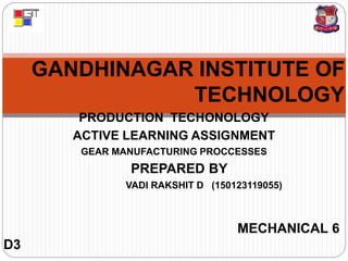 GANDHINAGAR INSTITUTE OF
TECHNOLOGY
PRODUCTION TECHONOLOGY
ACTIVE LEARNING ASSIGNMENT
GEAR MANUFACTURING PROCCESSES
PREPARED BY
VADI RAKSHIT D (150123119055)
MECHANICAL 6
D3
 