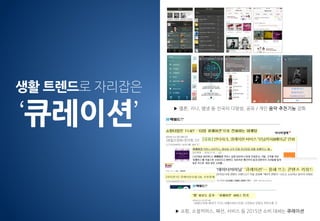 ▶ 쇼핑, 소셜커머스, 패션, 서비스 등 2015년 소비 대세는 큐레이션
▶ 멜론, 지니, 엠넷 등 선곡의 다양성, 공유 / 개인 음악 추천기능 강화
생활 트렌드로 자리잡은
‘큐레이션’
 