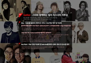 01 Gather ­ 스타와 함께하는 얼리 리스너의 자부심
Bigdata를기반으로하는 큐레이션서비스대한인지도제고및
신뢰도있는DATA표본확보를위한Betatester모집
KeyPoint ­Viral 영상이슈화및betatest를통한신뢰도향상및입소문유도
사용자에게큐레이션서비스인식,betatester들의DB확보를통한신뢰도향상및
사용후기등후속콘텐츠를통해이슈화유도
음악계명품콤비Viral영상(1.윤종신&김연우2.유희열&정재형3.TigerJK&윤도현)
-음악계명품콤비두명이동일한음악에대하여각자의취향에맞게별점으로선호도입력.
동일한음악에대한선호도의차이로각자에게다른플레이리스트가추천되는Viral영상
Viral영상보고betatest(취향메이커) 참여하자
-Viral영상을통해,Betatest참여자(취향메이커)를지원받아모집(연령층별각1,000명),
참여자들은총2주동안음악선호도측정,큐레이션서비스경험및테스트
-테스트종료시,참여자전원에게스타벅스10,000원기프트카드제공
-참여자대상으로주간추첨을통해서Galaxy시리즈신제품,갤럭시탭,
노트북92015에디션,스마트카메라NX300M(미러팝)증정
Idea­Celeb을활용한큐레이션서비스Viral영상제작및이슈화
 