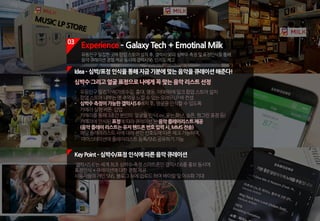 기분좋은당신에게이노래를추천합니다!
03
Experience ­ Galaxy Tech + Emotinal Milk
유동인구밀집한곳에팝업스토어설치후,갤럭시S6의심박수측정및표정인식을통해
음악큐레이션경험제공동시에갤럭시S6 인지도제고
KeyPoint ­심박수/표정인식에따른음악큐레이션
'갤럭시S6'는세계최초심박수측정스마트폰인갤럭시S6를홍보동시에
표정인식+큐레이션에대한경험제공
사용자들의개인SNS,블로그등에업로드하여바이럴및이슈화기대
- 유동인구밀집지역(가로수길,홍대,명동,이태원)에밀크팝업스토어설치
- 팝업스토어내부는옛추억을느낄수있는오래된LP바컨셉
- 심박수측정이가능한갤럭시S6배치후,얼굴을인식할수있도록
카메라실행버튼 삽입
- 카메라를통해3초간본인의 얼굴을인식(ex:웃는,화난,슬픈,찡그린표정등)
- 카메라에인식된표정에따라큐레이션된음악플레이리스트제공
(음악플레이리스트는유저핸드폰번호입력시,MMS전송)
- 해당플레이리스트곡에대해본인선호도에따른체크가능하며,
- 마이스테이션에플레이리스트등록/SNS공유하기가능
Idea­심박/표정인식을통해지금기분에맞는음악을큐레이션해준다!
심박수그리고얼굴표정으로나에게꼭맞는음악리스트선정
 