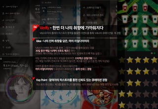04 Verify ­ 한번 더 나의 취향에 가까워지다
MILK뮤직의플레이히스토리영역을활용한이벤트를통해 MILK의큐레이션을 재경험
KeyPoint ­참여자의히스토리를통한신뢰도있는큐레이션경험
히스토리곡선호도체크를통해자신이좋아하는곡이큐레이션되는체험유도및이슈화
MILK의이벤트페이지를통해그동안MILK를통해들었던곡을
30일동안매일10개씩선호도체크를한다.
(이벤트페이지에는본인의히스토리의곡이10개씩뜨도록자동설정.)
Idea­나의진짜취향을담은,마이리얼다이어리
매일10개씩선호도체크30일을완료하면 스타벅스당첨기회제공
(단,매일10개씩연속으로체크하지않으면,체크를못한날만큼한개씩차감됨)
이벤트를통한큐레이션으로,마이스테이션에
마이리얼다이어리가생성되어큐레이션된음악선곡을경험
 