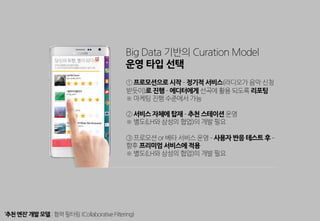 Big Data 기반의 Curation Model
운영 타입 선택
① 프로모션으로 시작 ­ 정기적 서비스(라디오가 음악 신청
받듯이)로 진행 ­ 에디터에게 선곡에 활용 되도록 리포팅
※ 마케팅 진행 수준에서 가능
② 서비스 자체에 탑재 ­ 추천 스테이션 운영
※ 별도(LH와 삼성의 협업)의 개발 필요
③ 프로모션 or 베타 서비스 운영 ­ 사용자 반응 테스트 후 ­
향후 프리미엄 서비스에 적용
※ 별도(LH와 삼성의 협업)의 개발 필요
‘추천엔진’ 개발모델:협력필터링(CollaborativeFiltering)
 