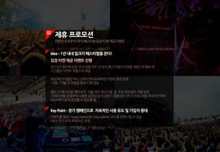 02
제휴 프로모션
대한민국TOP10뮤직페스티벌입장티켓제공이벤트
KeyPoint ­장기캠페인으로 지속적인사용유도및가입자증대
이벤트를통해 HeavyListener와 EasyListener모두를만족시킬수있는
MILK만의뮤직큐레이션 운영
입장티켓제공이벤트진행
2015년개최확정된국내대형TOP10뮤직페스티벌의티켓을대량으로확보후
시기별로이벤트경품으로제공.
관심페스티벌을마이스테이션에등록하면이벤트응모완료
:개최1개월전추첨을통해티켓발송
월드DJ페스티벌,펜타포트,서울재즈페스티벌 등 주요라인업의곡을담은
스테이션을운영하여다양한장르와쉽게접하기힘들었던아티스트의곡을큐레이션하여
MILK에서쉽게감상할수있도록함
Idea­1년내내밀크가페스티벌을쏜다!
 