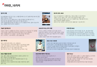 밀크다그램
MILK를 통해 지금 듣고 있는 노래를 캡쳐해 인스타그램에 특정 해시태그를
통해 인증하는 이벤트.
대세 SNS인 인스타그램에 MILK 사용 유저들의 버즈를 일으키고,
특정 해시태그를 통해 이벤트 참여 유저를 관리한다.
추후 추첨을 통해 참여한 유저들의 인스타그램을 분석해 그들의 관심사에
맞는 경품을 큐레이션하여 제공한다.
오늘의 밀크테스트
오늘의 기분이나 상황을 테스트하는 (심리테스트 타입) 몇 가지 질문을
거친 후 해당 기분에 맞게 큐레이팅 된 음악 리스트 제공한다.
해당 기분을 즐기거나 달랠 수 있도록 모바일 쿠폰 증정
(Ex: 스타벅스, 스파+테라피, 쇼핑 상품권 등)
MILK 유저들에게 각 상황에 맞는 곡을 선곡할 수 있도록 한다.
‘잠들기 전 듣기 좋은 노래’, ‘와인 마실 때 들으면 좋은 노래’,
‘차 밀릴 때 들으면 좋은 노래’ 등 각 상황에 맞는 곡을 올리게 하고,
참여 인원에게 경품을 제공한다.
등록 된 곡은 새로운 스테이션으로도 활용 할 수 있도록 한다
최고의 선곡, MILK
MILK로 떠나는 추억 여행
각각의 노래에는 추억들이 담겨 있을 것이다.
여행지에서 들었던 최고의 한 곡을 선정해 사연을
함께 올리면, 또 한번 같은 여행지로 추억 여행을
보내주는 이벤트.
노래와 사연은 이벤트 페이지를 통해 업로드
브래드엔 MILK
브래드엔코에서 베이커리를 구입 후, 영수증에 찍힌
QR코드를 통해 MILK에 접속한다. 접속한 MILK에는
시간/요일/상황 별 스테이션이 플레이 될 수 있도록 한
다. 스테이션의 1곡 이상 들으면 참여 완료되는 이벤트.
밀크 매거진
이벤트 페이지를 통해 접속한 유저들이 개인정보 입력 후
MILK의 음악 1,000곡을 들으면 이벤트 참여 완료.
1,000곡 이상을 청취한 유저들은 명예의 전당에 올라 프로필이
이벤트 페이지에 누적 게시되도록 한다.
미션 완료 유저에겐 추첨을 통해 1,000만원 상당의 빅경품 증정
MILK 도전 1000곡
밀크 스테이션에 대한 소개, 사용법 등
나에게 맞는 밀크 스테이션을 찾을 수 있도록 웹진 발행
또한, 밀크 큐레이션 서비스 소개 및 스테이션 추천
음악&아티스트 소식 등 다양한 정보 제공
밀크 매거진 구독 시, 페스티벌 티켓 등 리워드 지급
MILK 게릴라 콘서트
강남, 홍대, 명동 등 특정지역에서 정해진 날짜에 가수
들이 게릴라 콘서트를 펼친다.
MILK 다운 받으면 푸시메시지를 통해 일정/가수 등
정보를 받아 볼 수 있다
현장에서는 MILK 인증하면 현장 경품 이벤트에도 함께
참여 가능
MILK라면 데이터 걱정 No!
“데이터가 아까워서 비싼 요금제 쓰니?
밀크에서 데이터 줄게!”
밀크 다운 받고 미션(스테이션 등록+친구에게 이
벤트 공유)하면 추첨을 통해 통신사 데이터 쿠폰
1만원 권 증정
밀친 Party!
본인이 즐겨 듣던 노래와 그 노래와 어울리는 친구에게
본인의SNS계정을 통해 MILK를 소개한다.
MILK를 소개하는 이유를 적어 1명 이상의 밀친을
만들면 이벤트 참여 완료.
추첨을 통해 본인과 밀친에게 페스티벌 티켓 증정.
기타안_10가지
 