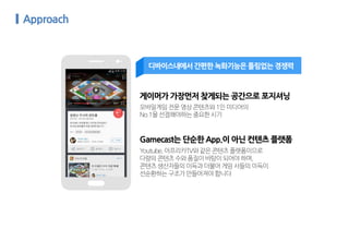 Youtube,아프리카TV와같은콘텐츠플랫폼이므로
다량의콘텐츠수와품질이바탕이되어야하며,
콘텐츠생산자들의이득과더불어게임사들의이득이
선순환하는구조가만들어져야합니다
게이머가 가장먼저 찾게되는 공간으로 포지셔닝
모바일게임전문영상콘텐츠와1인미디어의
No.1을선점해야하는중요한시기
Gamecast는 단순한 App.이 아닌 컨텐츠 플랫폼
디바이스내에서 간편한 녹화기능은 틀림없는 경쟁력
 
