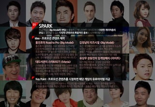 01
SPARK
파급력있는BigModel의팬덤을활용하고매니아부터라이트까지다양한게이머층의
관심을끌어낼수있는다양한콘텐츠의폭발적인홍보로시작해야합니다.
KeyPoint ­프로모션콘텐츠를시청하면해당게임의유료아이템지급
회차별이슈가되었던아이템이나게임코인을시청완료시제공,시리즈정주행을마치면
추첨을통해빅경품제공<콘텐츠제작은게임캐스트/경품은해당게임게임사가제공>
홍진호의RoadtoPro<BigModel>
홍진호가알려주는프로게이머의실전비법.
단순하게스테이지를클리어하는영상이아닌
프로게이머시절실력을키우기위해훈련했던
노하우를함께전달(영웅의군단모델활동중)
<Alt.장수원:용감한영웅들,유세윤:베나토르>
대도서관의스타BJ되기<Mania>
스타BJ를꿈꾸는게이머들을위한노하우공개
방송의준비부터실전방송모의로진행하며
위트있는멘트를쓰는법까지,현장감넘치는
BJ양성콘텐츠 <Alt.악어,대정령,양띵>
김정남의리즈시절<BigModel>
최근게임폐인이었던과거를공개하며이슈가
되었던김정남의하드코어게임공략.
방송스케줄을소화하면서틈틈이게임영상을
올리며,해당게임의지존이되어가는내용
유상무장동민의입게임매치<라이트>
대전게임위주로 구성된입담대결.
방송캐릭터를활용,일반유저수준의실력으로
공감대형성과예능감있는콘텐츠
Idea­프로모션콘텐츠제작
 