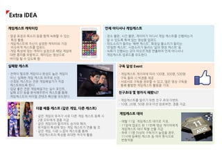 실패왕 캐스트
- 전략이 필요한 게임이나 완성도 높은 게임이
아닌, 실패한 게임 캐스트 위주로 선정.
- 선정된 캐스트는 전문 게임해설가가 직접
캐스트하도록 한다.
- 입담 좋은 전문 게임해설가는 실수 포인트,
실패 요인 등을 분석해주면서 캐스트를 통해
게임캐스트의 바이럴 콘텐츠 확산을 유도한다.
친구초대 몇 명까지 해봤니?
- 게임캐스트를 알리기 위한 친구 초대 이벤트
- 10명, 20명, 50명 초대 미션 완료하면, 경품 지급.
구독 달성 Event
- 게임캐스트 게이머에 따라 100명, 300명, 500명
구독 돌파 시 빅경품 제공
- 서로서로 구독을 권유할 수 있고, 많은 영상 구독을
통해 활발한 게임캐스트 활동을 기대.
게임케스트 캐릭터킹
- 얼굴 표정과 목소리 등을 함께 녹화할 수 있는
특징 활용.
- 게임캐스트에 자신이 설정한 캐릭터와 가장
비슷하게 캐스트를 업로드.
- 게임 특성에 맞는 캐릭터 설정으로 해당 게임에
대한 흥미를 유발하고, 재미있는 영상으로
바이럴 될 수 있도록 함.
언제 어디서나 게임캐스트
- 장소 불문, 시간 불문, 게이머가 어디서 게임 캐스트를 진행하는지
알 수 있도록 특색 있는 영상을 업로드
- 파도소리가 들리는 ‘해변 캐스트’, 화장실 물소리가 들리는
‘은밀한 캐스트’, 시장소리가 들리는 ‘삶의 현장 캐스트’ 등
- 녹화가 진행되는 곳이 떠오르게끔 연출하여 언제 어디서나
게임캐스트 업로드를 유도한다.
더블 배틀 캐스트 (같은 게임, 다른 캐스트)
- 같은 게임의 유저가 서로 다른 게임 캐스트 등록 시
2명 모두에게 경품 지급
- 같은 게임이라 할지라도 승자와 패자,
유저들의 특성에 맞는 게임 캐스트가 연출 될 것.
- 같은 게임, 다른 느낌의 캐스트를 통해
게임캐스트의 특성을 최대한 적극적 활용.
게임캐스트 데이
- 매월 11일 게임캐스트 데이로 지정,
- 11일에 업로드 된 11번째 영상 게이머에게
게임캐스트 데이 특별 선물 지급
- 하루 11명 이상의 구독자가 늘었을 경우,
11시에 등록된 캐스트 등 여러 형식으로
변형적용
Extra IDEA
 