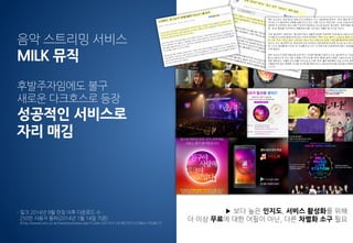음악 스트리밍 서비스
MILK 뮤직
후발주자임에도 불구
새로운 다크호스로 등장
성공적인 서비스로
자리 매김
- 밀크 2014년 9월 런칭 이후 다운로드 수 :
250만 사용자 돌파(2014년 1월 14일 기준)
(http://www.eto.co.kr/news/outview.asp?Code=20150114180707237&ts=163827)
스트리밍 시장 = 성숙기 시장
▶ 보다 높은 인지도, 서비스 활성화를 위해
더 이상 무료에 대한 어필이 아닌, 다른 차별화 소구 필요
 
