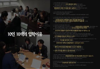 1.사이버대학교를고려하게된계기는?
-이:직급이하나하나올라가면서지식확장의의미로경영학을배우고싶었다.
일과병행해야해서시간과공간의제약이없는사이버대학교를선택하게되었다.
-황:복지관련업무를하다보니사회복지관련지식이없어서어려움을느껴서
해당업무관련지식을쌓고싶었고,업계에서사용되는전문용어를알고싶은마음에
저렴하고회사에서지원되는교육비로학위하나라도더획득하고자.
2.사이버대학에대한정보는어떻게체득하였는지,
-공통:인터넷검색과학교홈페이지를통해
세부적으로는홈페이지내학과소개영상을통해각과에대한정보를접할수있었다.
3.사이버대학진학에대해고민하는단계에서교수진이고려대상에서큰비중을차지하는지.
-이:미리촬영을한영상으로수업을하다보니크게불편함이없다면그냥들었다.
특히세계수준의석학들이와서특강을해주는것이크게메리트로느껴졌다.
-황:오프라인에서도최고수준의학과이기때문에사이버대학교에서도높은수준의교육을
받을수있는교수진이라는믿음이있었다.
4.그중경희사이버대학교를선택한이유는?
-이:대학의네임밸류와학비는고려대상이아니었다.하지만가장세계수준의교양교육이라는점에서매력을느꼈고
졸업후대학원진학률을고려했다.이러한점이“지식의확장”이라는목표를이루기엔적절하다고판단
-황:다니고싶은과중에서가장수준이높은학교라서고르게되었다.
그리고오프라인활동이많아서학교생활을똑같이할수있다는점에서만족했다.
5.재학전/후스스로느끼는사이버대학의이미지는어떤지?
-이:재학전엔온라인으로대학의기능을구현할수있을까?라는의구심으로이미지는좋지않았다.
하지만,재학이후채용이력서를많이보게되는데,요즘들어사이버대학졸업생들의비중이늘었다.
자기개발을열심히하려고노력했다라고생각되어절대부정적인느낌이들지않는다.
-황:재학중에는다들너무열심히해서감동을받았다.
게시판에서토론이이뤄지면굉장히많은참여가이뤄졌으며,“나만이렇게치열하게사는게아니구나＂라는
생각이들어자극을받으며수강했던기억이있다.
-공통:주변에서도더컸던것같다.대단,대견하게여기고,졸업하고나면스스로너무뿌듯하다.
오프라인대학교졸업때보다성취감이컸다.
6.주변사람들이사이버대학교를고민하고있다면추천할의사가있는지?
-이: 캠퍼스라이프를똑같이경험해볼수있기때문에나쁘지않다고생각한다..
30대초반,그이후에학위업그레이드의한방법으로도사이버대학추천.
전문대졸업자들이현업에서차이를느낀다면,사이버대학을추천하고싶다.
-황:진짜지식을배우고싶다면추천.학위나학벌을위해서듣는다면비추.
앉아서2시간강의를듣는다는것이쉬운일이아니다.
7.입시당시고민했던후보대학은(우선순위순으로)
양:경희>세종.그외에는없다.호텔경영하면두학교밖에떠오르지않는다.
신:한양>서울사이버>고려사이버.서울사이버대학교는등록금이싸다는이유뿐이었다.
임:고려>경희>한양.집에서가깝고,본인이생각하는학교의인지도순이다.
8.오프라인본교가존재하는것이선택에영향을미쳤습니까?
양:아주크게작용하였다.호경하면경희대니까.그경희대에서만든사이버대학교의‘호경‘이라는이유가
온리원이다.
신:한양대학교라는이름의인지도는크게영향을미쳤다.근데캠퍼스는별로관심없다.
임:고려대학교인지도는효과가있었다.
지식 확장의 의미
해당업무 관련 지식을 쌓고 싶었고
세계수준의 석학들이 와서 특강을 해주는 것
오프라인에서도 최고 수준의 학과이기 때문에
세계수준의 교양교육
지식의 확장이라는 목표
오프라인 활동이 많아서 학교생활을 즐길 수 있다는 점
자기개발을 열심히 하려고 노력
자극을 받으며 수강
오프라인 대학교 졸업때보다 성취감이 컸다
캠퍼스라이프를 경험해볼 수 있기 때문에
진짜 지식을 배우고 싶다면 추천
호텔경영하면 두 학교밖에 떠오르지 않는다.
호경하면 경희대니까.
10인 10색의 입학이유
 