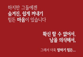 하지만 그들에겐
숨겨진, 쉽게 꺼내기
힘든 마음이 있습니다
확신 할 수 없어서,
남을 의식해서,
그래서 더욱 말하기 힘든...
 