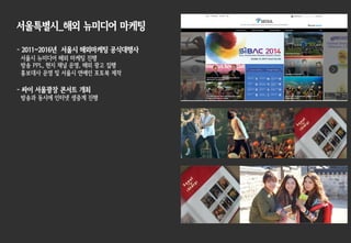 서울특별시_해외 뉴미디어 마케팅
- 2011~2016년 서울시 해외마케팅 공식대행사
서울시 뉴미디어 해외 마케팅 진행
방송 PPL, 현지 채널 운영, 해외 광고 집행
홍보대사 운영 및 서울시 연예인 포토북 제작
- 싸이 서울광장 콘서트 개최
방송과 동시에 인터넷 생중계 진행
 
