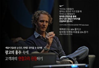 “우리는사람들이
원하는곳으로가고있을때
끼어드는방법보다
참여형 콘텐츠를 통해
보다 나은 경험과 이미지를
전달하려 합니다.”
나이키브랜드커넥션담당글로벌디렉터StefanOlander
매체광고는30%줄이고
참여형마케팅비용을25%증가
(*매년꾸준히증가추세)
광고의 홍수 속에
고객과의 연결고리 선점하기
배움이 필요한 순간은, 언제든 찾아올 수 있기에
 