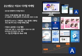 존슨앤존슨 아큐브 디지털 마케팅
- 2013년~현재까지 디지털 파트너
- 아큐브 디지털 플랫폼 일괄 제작 및 운영
(PC 홈페이지, 모바일 홈페이지, 앱 제작/운영, 안경사 시스템)
- 충성고객 Lock-In / 구매강화 / App 활성화 / 멤버십
프로그램 까지 모든 디지털 마케팅 진행
- 아큐브 글로벌 X 구글 협업
아큐브 IMC 진행 시, 구글과 협업하여 유튜브 BLS 진행
마이아큐브 앱 다운로드 UAC 운영
à 구글 및 타광고주 Best 사례
 