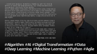 ⋯그러려면 분석이 필요합니다. ‘왜 현대카드는 주말에만 쓰는 걸까’ ‘카드 주인은 뭘
좋아하지’ 등 사용자의 취향 정보를 알아내야 하는 거죠.” 무작정 마켓 쉐어(market
share)를 늘리는 것만이 능사는 아니라는 말이었다.
현대카드 정태영 부회장이 주주들 앞에서 ‘이제 현대카드의 투자 1순위는 디지털 트랜스포
메이션이지 회사의 안정적 성장이 아니다’라고 선전 포고를 한 건 이런 이유에서였다. 당장
은 손익이 나빠지는 것처럼 보이겠지만, 장기적으로는 성장할 것이라고 설득했다. 그리고
데이터를 확보하고, 분석 인프라를 갖추고, 딥러닝(deep learning)과 머신 러닝(machine
learning)을 활용해 새로운 어플리케이션을 개발하는 시스템을 갖추는데 회사의 모든 역
량을 투입했다.
현대카드 정태영 부회장은 조직이 하는 일뿐 아니라 일하는 방식까지 변해야만 디지털 트
랜스포메이션이 가능하다고 말했다.“현대카드에서는 알고리즘과 머신러닝을 모르면 임원
자리에 머무를 수 없습니다. 사내 식당과 휴게실 커피 머신 사용법 등은 프로그래밍 언어
인 파이선(python)으로 적어 뒀습니다. 파이선을 이해하지 못하는 임직원들은 사내에서
는 점심도 못 먹고 커피를 마실 수도 없습니다.”
그는 “파워포인트로는 알고리즘을 표현하는데 한계가 있기에 사용을 금했고, 이메일로 의
사소통을 해서는 이른바 ‘애자일(agile)’한 업무가 불가능하기 때문에 컨플루언스를 사용하
게 했다”면서 “임직원의 3분의1 가까이가 인공지능·블록체인 등 이른바 ‘4차 산업혁명’ 관
련 디지털 관련 엔지니어링 인력이고 이들과 일반 임직원이 원활히 소통하고 효율을 내려
면 일하는 방식이 변해야 했다”고 말했다.
#Algorithm #AI #Digital Transformation #Data
#Deep Learning #Machine Learning #Python #Agile
- 타운홀 미팅중, 시사인 11월 19일자
 