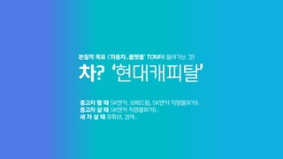 차? ‘현대캐피탈’
본질적 목표 (‘자동차...플랫폼’ TOM에 들어가는 것)
중고차 팔 때 SK엔카, 보배드림, SK엔카 직영몰(K카)...
중고차 살 때 SK엔카 직영몰(K카)...
새 차 살 때 유튜브, 검색...
 