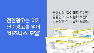 금융업의 ‘다이렉트 트렌드’
금융업의 ‘디지털화 트렌드’
금융상품의 ‘다양화 트렌드’
전환광고는 이제
단순광고를 넘어
‘비즈니스 모델’
 