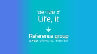 Reference group
Life, it
“삶은 다양한 것”
준거집단 : 삶의 형태, 태도, 가치관의 표준
 