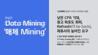 ‘신규매체! 발굴이 미션이 되어버린 상황...’
낮은 CPA 기대,
광고 피로도 회피,
Refresh(I’ll be back),
제휴사의 높아진 요구
※ 광고 환경적 복잡함은 날로 증가
3rd Party Tracking 툴은 기대에 못 미치지고,
UAC, SDC 등 광고상품 다양화/지능화는 되려
매체종속과 스트레스가 되고 있는 상황
Data Mining
‘매체 Mining’
현실은
 