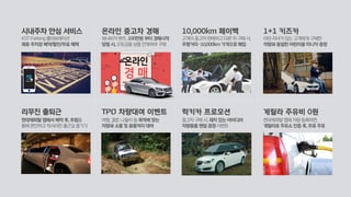 시내주차 안심 서비스
KST Parking 콜라보레이션
제휴 주차장 예약/할인/무료 혜택
리무진 출퇴근
현대캐피탈 앱에서 예약 후, 추첨을
통해 편안하고 럭셔리한 출근길 즐기기
온라인 중고차 경매
워너비카 벤츠, 100만원 부터 경매시작
당첨 시, 오토금융 상품 연계하여 구매
TPO 차량대여 이벤트
여행, 결혼, 나들이 등 목적에 맞는
차량과 소품 및 용품까지 대여
10,000km 페이백
고객이 중고차 판매하고 다른 차 구매 시,
주행거리 -10,000km 가격으로 매입
럭키카 프로모션
중고차 구매 시, 재치 있는 아이디어
차량용품 랜덤 증정 이벤트
1+1 키즈카
어린 자녀가 있는 고객에게 구매한
차량과 동일한 어린이용 미니카 증정
게릴라 주유비 0원
현대캐피탈 앱에 차량 등록하면,
게릴라로 주유소 인증 후, 무료 주유
 