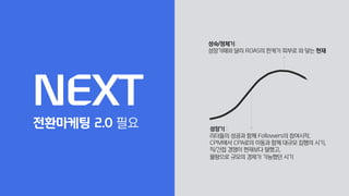 성장기 :
리더들의 성공과 함께 Followers의 참여시작,
CPM에서 CPA로의 이동과 함께 대규모 집행의 시기,
직/간접 경쟁이 현재보다 덜했고,
물량으로 규모의 경제가 가능했던 시기
성숙/정체기 :
성장기때와 달리 ROAS의 한계가 피부로 와 닿는 현재
NEXT
전환마케팅 2.0 필요
 