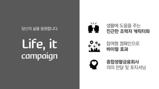 당신의 삶을 응원합니다.
Life, it
campaign
생활에 도움을 주는
친근한 조력자 캐릭터화
참여형 캠페인으로
바이럴 효과
종합생활금융회사
의미 전달 및 포지셔닝
 