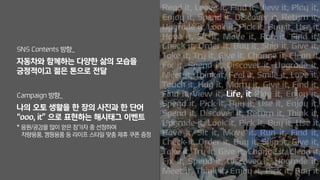 SNS Contents 방향_
자동차와 함께하는 다양한 삶의 모습을
긍정적이고 젊은 톤으로 전달
Campaign 방향_
나의 오토 생활을 한 장의 사진과 한 단어
“ooo, it” 으로 표현하는 해시태그 이벤트
* 응원/공감을 많이 얻은 참가자 중 선정하여
차량용품, 캠핑용품 등 라이프 스타일 맞춤 제휴 쿠폰 증정
Life, it
 