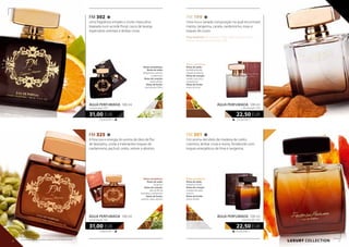 FM 199
Uma rica e variada composição na qual encontrará
menta, tangerina, canela, cardamomo, rosas e
toques de couro.
Peça também: gel de banho (199e), bálsamo para o corpo
(199m), deo roll-on perfumado (199t)
FM 301
Um aroma decidido de madeira de cedro,
coentros, âmbar cinza e resina, fortalecido com
toques energéticos de lima e tangerina.
Notas aromáticas:
Notas de saída:
hortelã-pimenta,
tangerina italiana
Notas de coração:
canela, rosa turca,
cardamomo
Notas de fundo:
notas de couro
LUXURY collection
225,00 EUR/1 l
22,50 EUR
ÁGUA PERFUMADA 100 ml
concentração 16%
225,00 EUR/1 l
22,50 EUR
ÁGUA PERFUMADA 100 ml
concentração 16%
Notas aromáticas:
Notas de saída:
tangerina, limão
Notas de coração:
madeira de cedro,
coentro
Notas de fundo:
resina, âmbar
FM 302
Uma fragrância simples e muito masculina
baseada num acorde floral, casca de laranja,
especiarias orientais e âmbar cinza.
310,00 EUR/1 l
31,00 EUR
ÁGUA PERFUMADA 100 ml
concentração 16%
Notas aromáticas:
Notas de saída:
bergamota, coentro,
cardamomo
Notas de coração:
cedro, âmbar
Notas de fundo:
rosa, jasmim, frésia
FM 325
A frescura e energia do aroma de óleo de flor
de laranjeira, unida a inebriantes toques de
cardamomo, pachuli, cedro, vetiver e absinto.
310,00 EUR/1 l
31,00 EUR
ÁGUA PERFUMADA 100 ml
concentração 16%
Notas aromáticas:
Notas de saída:
tangerina
Notas de coração:
óleo de flor de
laranjeira, cardamomo
Notas de fundo:
pachuli, cedro, absinto
26 27
Os produtos FM são produtos originais do FM GROUP World.
 