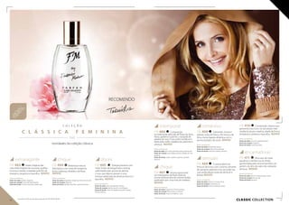 C O L E Ç Ã O
C L Á S S I C A F E M I N I N A
  / /
novidades da coleção clássica
CLASSIC collection
intemporal
FM 406 Composição
incrivelmente delicada de flores de lótus,
frésia, gardénia e jasmim, cravejada de
pétalas de rosa. O seu estilo moderno é
dado pelo cedro, madeira de caxemira e
almíscar. NOVO!
Notas aromáticas:
Notas de saída: lotús, frésia, groselha preta, pimenta rosa
Notas de coração: rosa búlgara, jasmim, pétalas de rosa,
gardenia
Notas de fundo: cedro, madeira caxemira, sândalo,
almíscar
chique
FM 407 Aroma espumante
do champanhe de flores brancas
numa moldura seca de citrinos ácidos
quebrados por uma nota de madeira.
NOVO!
Notas aromáticas:
Notas de saída: bergamota, flor de laranjeira
Notas de coração: flores brancas, almíscar
Notas de fundo: notas de madeira, couro
romântico
FM 408 Cativantes, únicas e
etéreas notas de frésia e flor branca de
lótus, numa ligação dinâmica com o
aroma enérgico de romã. NOVO!
Notas aromáticas:
Notas de saída: bergamota, toranja
Notas de coração: lotús, frésia, granada
Notas de fundo: notas de madeira, almíscar
sensuais
FM 409 O aroma pleno da
frescura de lichia, com o aroma cativante
de osmanto, patchuli e íris, esconde nas
suas profundezas notas de almíscar e
âmbar. NOVO!
Notas aromáticas:
Notas de saída: almíscar cinzento, lichia
Notas de coração: osmanthus, íris
Notas de fundo: almíscar, pachuli, âmbar
FM 410 Composição clássica que
apresenta rosa turca na sua edição mais
moderna, atual e citadina, aliada de forma
tentadora a verbena e baunilha. NOVO!
Notas aromáticas:
Notas de saída: rosa turca, groselha preta
Notas de coração: magnólia
Notas de fundo: cedro, baunilha
encantadoras
FM 411 Brisa azul de notas
aquáticas e da frescura do limão,
aprofundada pelo aroma hipnótico do
jasmim, do lírio-do-vale e do cativante
almíscar. NOVO!
Notas aromáticas:
Notas de saída: jasmim, notas de água, limão
Notas de coração: lírio do vale
Notas de fundo: almíscar
extravagante
FM 403 Notas mágicas das
mais belas fragrâncias luxuosas: açafrão,
incenso e âmbar, irradiadas pela flor de
laranjeira, tangerina e baunilha. NOVO!
Notas aromáticas:
Notas de saída: açafrão, tangerina
Notas de coração: couro, flor de laranjeira
Notas de fundo: incenso, baunilha, âmbar, ágar
chique
FM 404 Misteriosa mistura
libertadora com notas de tangerina,
lichia, tuberosa, sândalo e almíscar.
NOVO!
Notas aromáticas:
Notas de saída: bergamota, tangerina, lichia, lírio do vale
Notas de coração: tuberosa
Notas de fundo: sândalo, baunilha, caramelo, âmbar
doces
FM 405 Energia pulsante com
notas frutais de bergamota e toranja,
sublinhadas pelo aroma de peónia
e rosa, que depois passam a uma
mistura sofisticada de almíscar branco e
baunilha. NOVO!
Notas aromáticas:
Notas de saída: cedro, bergamota, toranja
Notas de coração: peónia, jasmim, rosa búlgara
Notas de fundo: notas de madeira, baunilha, uísque,
almíscar branco
RECOMENDO
NOVAS
fragrâncias
30 31
Os produtos FM são produtos originais do FM GROUP World.
 