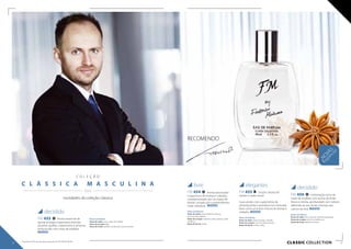 CLASSIC collection
C O L E Ç Ã O
C L Á S S I C A M A S C U L I N A
  / /
novidades da coleção clássica
livre
FM 454 Aroma provocador
e expressivo de toranja e ruibarbo,
complementado por um toque de
âmbar, coroado por surpreendentes
notas metálicas. NOVO!
Notas aromáticas:
Notas de saída: notas metálicas, toranja,
pimenta rosa, gálbano
Notas de coração: ruibardo, cedro, abacaxi, notas
metálicas
Notas de fundo: âmbar
elegantes
FM 455 Junção clássica de
vetiver e cedro numa
nova versão: com suplemento de
pimenta preta e aromática noz moscada,
bem como uma leve mistura de laranja e
ruibarbo. NOVO!
Notas aromáticas:
Notas de saída: laranja amarga, ruibardo
Notas de coração: noz-moscada, pimenta
Notas de fundo: vetiver, cedro
decidido
FM 456 Combinação única de
notas de madeira com aroma de limão
fresco e menta, aprofundado com vetiver,
referindo-se aos climas orientais dos
nativos da Ásia. NOVO!
Notas aromáticas:
Notas de saída: lima, notas de madeira, bergamota
Notas de coração: vetiver, hortelão, rum
Notas de fundo: gerânio, almíscar
RECOMENDO
decidido
FM 453 Aroma essencial de
laranja amarga e especiarias orientais
picantes: açafrão, cardamomo e pimenta,
enriquecido com notas de madeira.
NOVO!
Notas aromáticas:
Notas de saída: couro, notas de madeira
Notas de coração: ágar
Notas de fundo: açafrão, cardamomo, pimenta preta
NOVAS
fragrâncias
36 37
Os produtos FM são produtos originais do FM GROUP World.
 