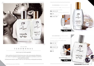 PHEROMONE collection
  / /
ÀS SENHORAS ACONSELHAMOS:
C O L E Ç Ã O
F E R O M O N A S
  / /
mais do que um aroma agradável
563,33 EUR/1 l
16,90 EUR
perfumes 30 ml
concentração 20%
Sinta a química do amor! As feromonas são um dos mais populares afrodisíacos:
em união com agradáveis perfumes ajudam a despertar os sentidos e a sentir-se
particularmente atrativo.
As feromonas não têm cheiro e unem-se com harmonia a composições aromáticas.
  / /
AOS SENHORES ACONSELHAMOS:
ANTES DE UM ENCONTRO:
FM | 18f, 23f, 101f
ANTES DE UMA CONVERSA IMPORTANTE:
FM | 97f
PARA O TRABALHO:
FM | 33f, 81f, 98f
QUANDO ENTRA EM CAMPO UMA
MULHER BONITA:
FM | 52f, 110f
EM SITUAÇÕES
PROFISSIONAIS
FM | 54f, 64f, 134f
PERFEITAS PARA
A NOITE:
FM | 56f
338,00 EUR/1 l
16,90 EUR
ÁGUA PERFUMADA 50 ml
concentração 16%
42 43
Os produtos FM são produtos originais do FM GROUP World.
 