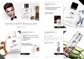 C O L E Ç Ã O
R E F R E S C A N T E M A S C U L I N A
  / /
105,00 EUR/1 l
10,50 EUR
REFRESHING COLLECTION
BÁLSAMO AFTER SHAVE | 100 ml
After shave balm
„„ contém ingredientes hidratantes que aliviam e acalmam as
irritações
„„ a manteiga de karité e o pantenol eliminam as vermelhidões e
a sensação de comichão
„„ fórmula delicada e sem álcool
„„ de fácil absorção
disponíveis nas fragrâncias FM:
em aroma masculino de madeira e flores,
com um toque refrescante de citrinos(g001)
* disponível até rutura de stock
105,00 EUR/1 l
10,50 EUR
40,80 EUR/1 l
10,20 EUR
Suavidade, sem irritação
LOÇÃO AFTER SHAVE | 100 ml
After shave
„„ enriquecida com ingredientes calmantes e refrescantes
„„ contém alantoína que acalma as irritações
„„ uma fragrância intensa e duradoura
disponíveis nas fragrâncias FM:
52s, 56s, 64s, 110s, 134s, 169s
ESPUMA DE BARBEAR | 250 ml
Shaving foam
„„ facilita um barbeado perfeito
„„ amacia o pêlo da barba
„„ as essências de parafina protegem a pele e não a deixam secar
„„ o extrato de folhas de aloé hidrata e regenera
„„ a alantoína suaviza as irritações e acelera a cicatrização das
feridas
disponíveis nas fragrâncias FM:
52p
68 69
Os produtos FM são produtos originais do FM GROUP World.
 