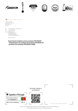 D istribuidor
FM GROUP ESPANHA E PORTUGAL
LOCAL DE VENDA
C/ Biscaia nº 358 – 362
0827 Barcelona
Espanha
tel: +34 933 819 916 +34 934 620 279
tel: +351 308 802 426
fax: +34 933 817 419
e-mail: info@fmgroup.es
pedido@fmgroup.es
contrato@fmgroup.es
reclamaciones@fmgroup.es
www.fmgroup.es
Descarrega o catálogo no
seu smartphone
PT 19
© FM GROUP WORLD
WWW.FMGROUP.ES
2013 novembro
Espanha e Portugal
Experimente também outros produtos FM GROUP:
· maquilhagem do catálogo de produtos FM MAKE UP
· produtos do catálogo FM GROUP HOME
TODOS OS DIREITOS RESERVADOS. PROIBIDO FOTOCOPIAR. IMITAÇÃO DE NOSSOS PRODUTOS ORIGINAIS
SERÁ RECONHECIDO COMO UM ACTO DE COMPETÊNCIA DESLEAL.
 