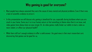 Why gaming is good for everyone?
• Most people have always assumed they were the cause of many mental and physical problems. Even if there was
a lack of scientific evidence to prove it.
• In this presentation we will discuss why gaming is beneficial for you, especially during lockdown where you are
stuck in your home. Some say it is in our human nature to find something to blame when there’s an issue, and
video games have always been an easy target. Or, do video games really hinder our ability to learn, make us
more violent, or affect our physical health?
• While there still isn’t enough evidence to offer a solid answer, the good news is that most researchers are
discovering that games can be good for us.
 