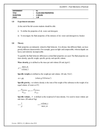 DJJ20073 – Fluid Mechanics (Practical)
EXPERIMENT : E1
TITLE : FLUID AND PROPERTIES
DURATION : 2 HOURS
PAGE : 1 0F
Version : 090514_1.0 _Effective:June2014
1.0 Experiment outcomes
At the end of the lab session students should be able:
i) To define the properties of oil, water and detergent.
ii) To investigate the fluid properties of the mixtures of oil, water and detergent in a beaker.
2.0 Theory
Fluid properties are intimately related to fluid behavior. It is obvious that different fluids can have
grossly different characteristics.For example, gases are light and compressible, whereasliquids are
heavy and relatively incompressible.
To quantify the fluid behavior differences certain fluid properties are used. The fluid properties are
mass density, specific weight, specific gravity and specific volume.
Mass density,  is defined as the mass per unit volume (SI unit, kg/m3
)
v
volume
m
mass
,
,


Specific weight, is defined as the weight per unit volume. (SI unit, N/m3
)
g

  (where g=9.81m/sec2
)
Specific gravity, s or relative density is the ratio of the weight of the substance to the weight of an
equal volume of water at 4C.
water
ce
subs
s

 tan
 or
water
ce
subs
s

 tan

Specific volume , v is defined as the reciprocal of mass density. It is used to mean volume per
unit mass. (SI units,m3
/kg)

1

v
m
mass
v
volume
v
,
,

 