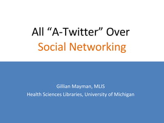 All “A-Twitter” Over  Social Networking Gillian Mayman, MLIS Health Sciences Libraries, University of Michigan 